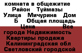 комната в общежитие › Район ­ Туймазы › Улица ­ Мичурина › Дом ­ 17“Б“ › Общая площадь ­ 14 › Цена ­ 500 000 - Все города Недвижимость » Квартиры продажа   . Калининградская обл.,Светловский городской округ 